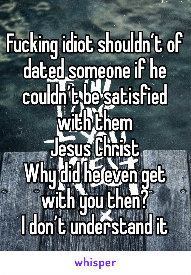 Fucking idiot shouldn’t of dated someone if he couldn’t be satisfied with them 
Jesus Christ
Why did he even get with you then?
I don’t understand it 