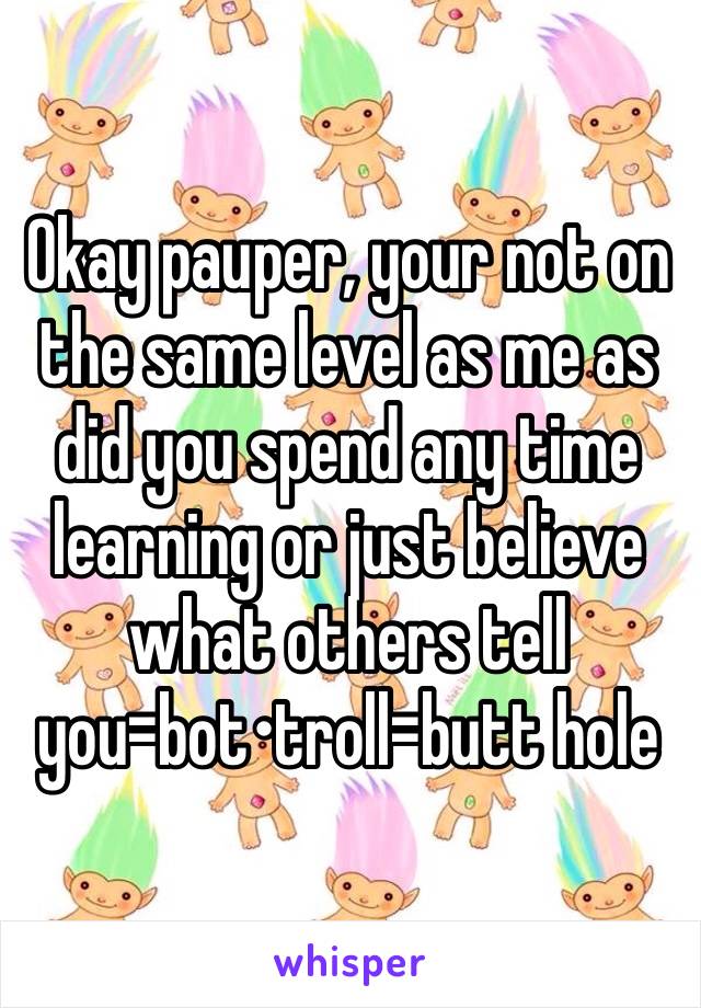 Okay pauper, your not on the same level as me as did you spend any time learning or just believe what others tell you=bot•troll=butt hole