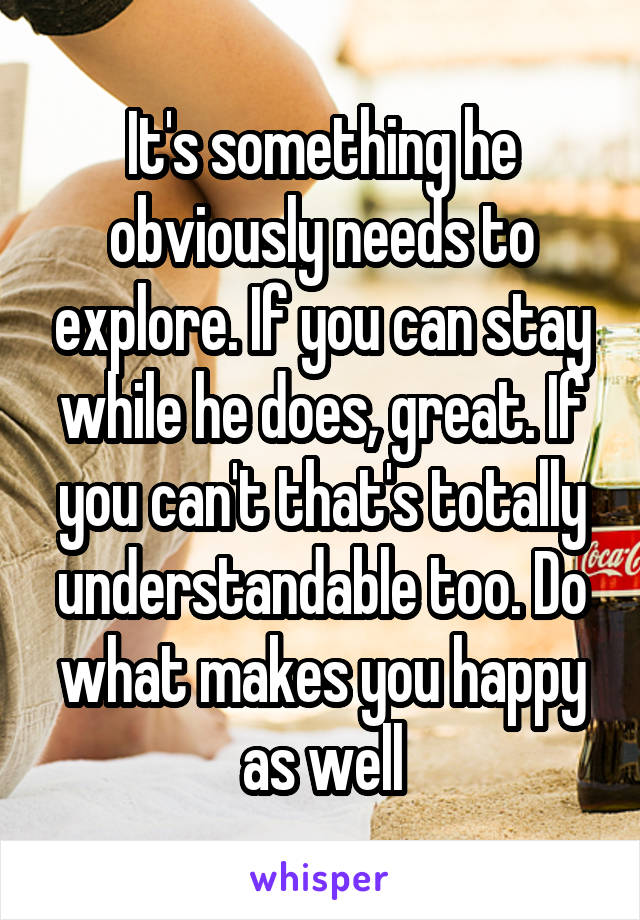 It's something he obviously needs to explore. If you can stay while he does, great. If you can't that's totally understandable too. Do what makes you happy as well