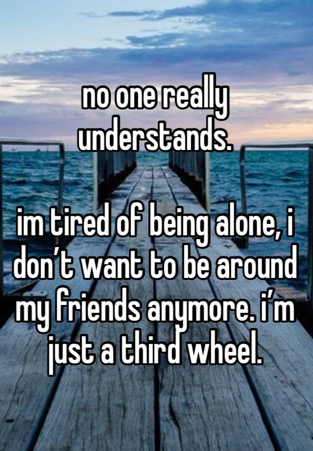 no one really understands.

im tired of being alone, i don’t want to be around my friends anymore. i’m just a third wheel. 