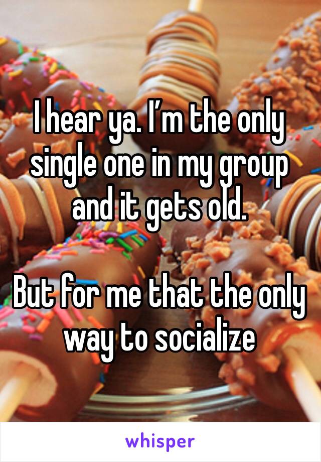 I hear ya. I’m the only single one in my group and it gets old. 

But for me that the only way to socialize 