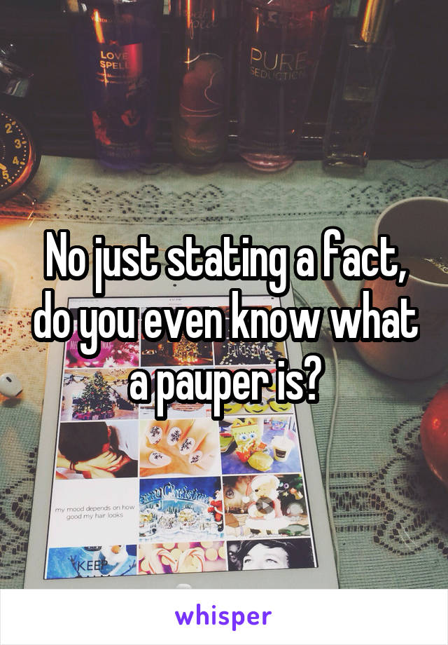 No just stating a fact, do you even know what a pauper is?