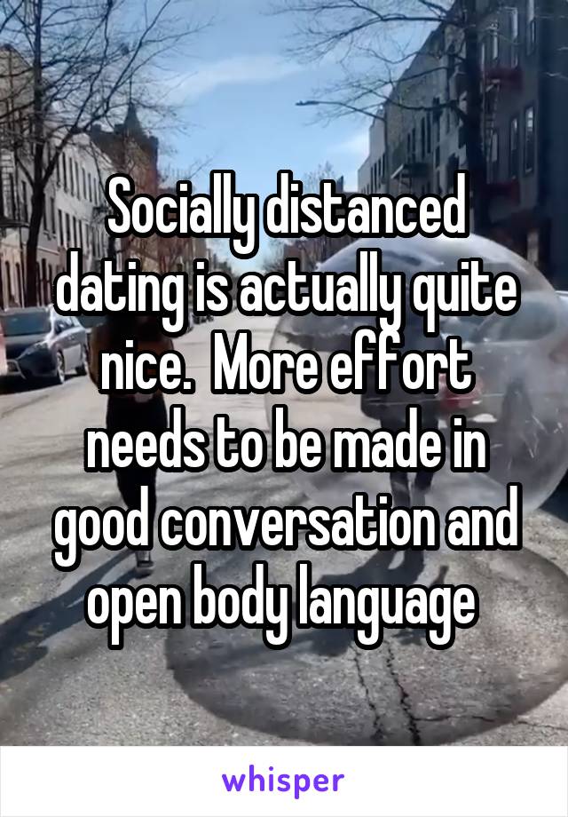 Socially distanced dating is actually quite nice.  More effort needs to be made in good conversation and open body language 