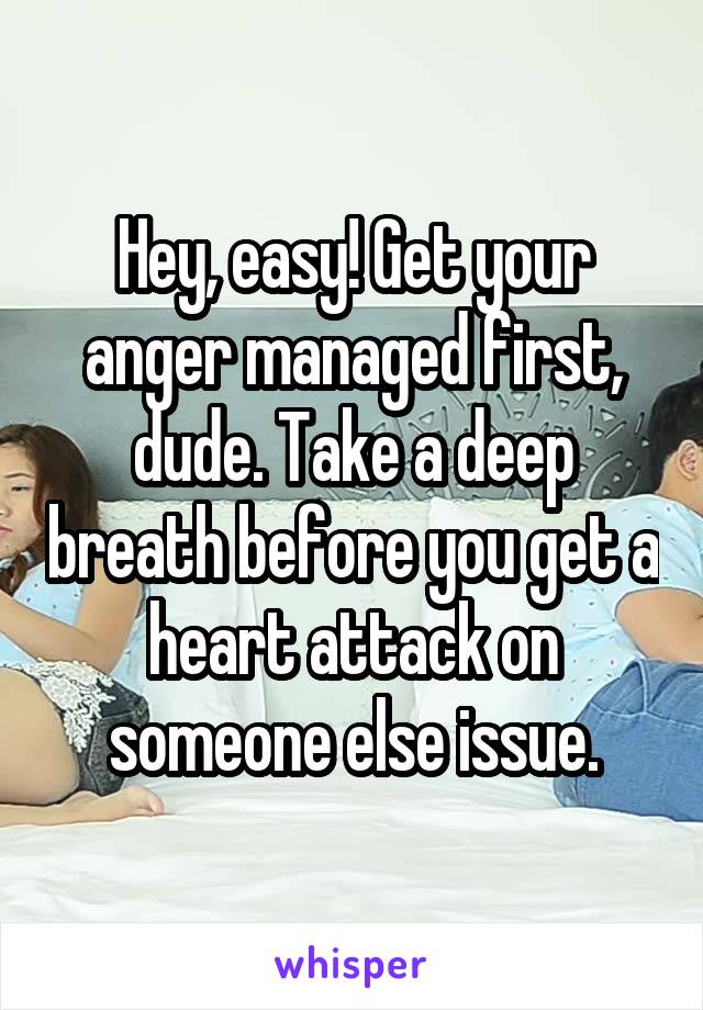 Hey, easy! Get your anger managed first, dude. Take a deep breath before you get a heart attack on someone else issue.