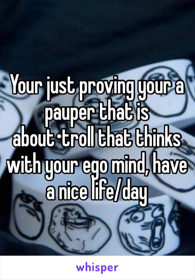 Your just proving your a pauper that is about•troll that thinks with your ego mind, have a nice life/day 