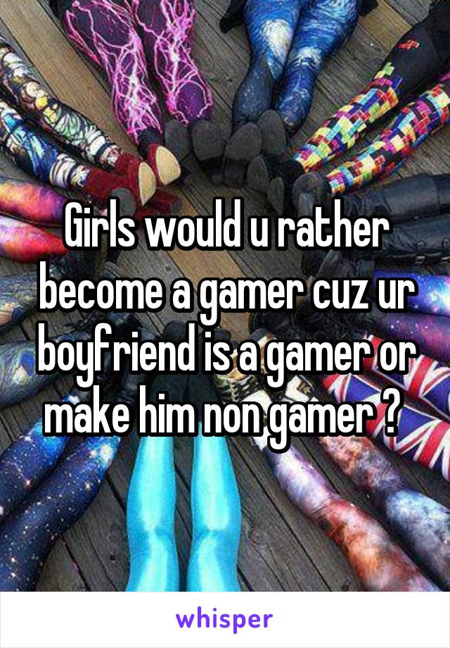 Girls would u rather become a gamer cuz ur boyfriend is a gamer or make him non gamer ? 