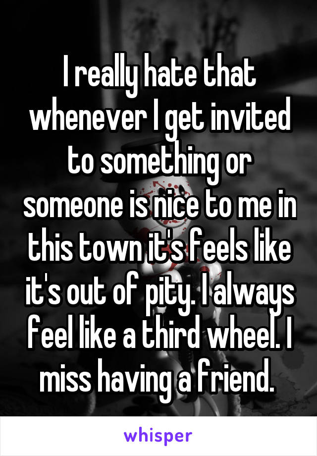 I really hate that whenever I get invited to something or someone is nice to me in this town it's feels like it's out of pity. I always feel like a third wheel. I miss having a friend. 