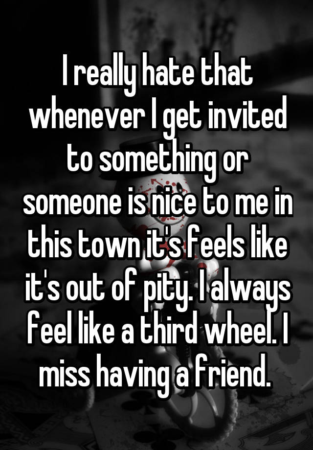 I really hate that whenever I get invited to something or someone is nice to me in this town it's feels like it's out of pity. I always feel like a third wheel. I miss having a friend. 