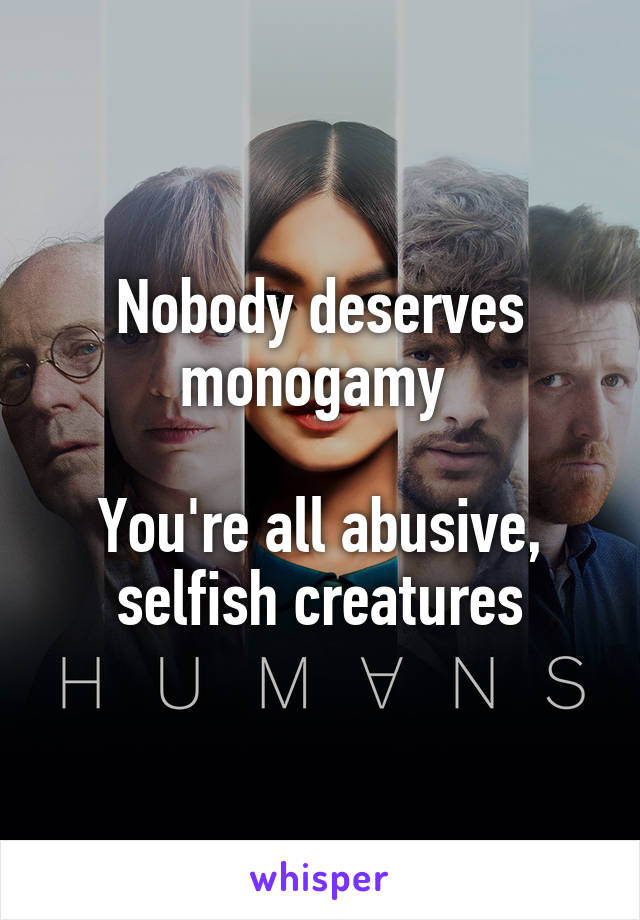 Nobody deserves monogamy 

You're all abusive, selfish creatures