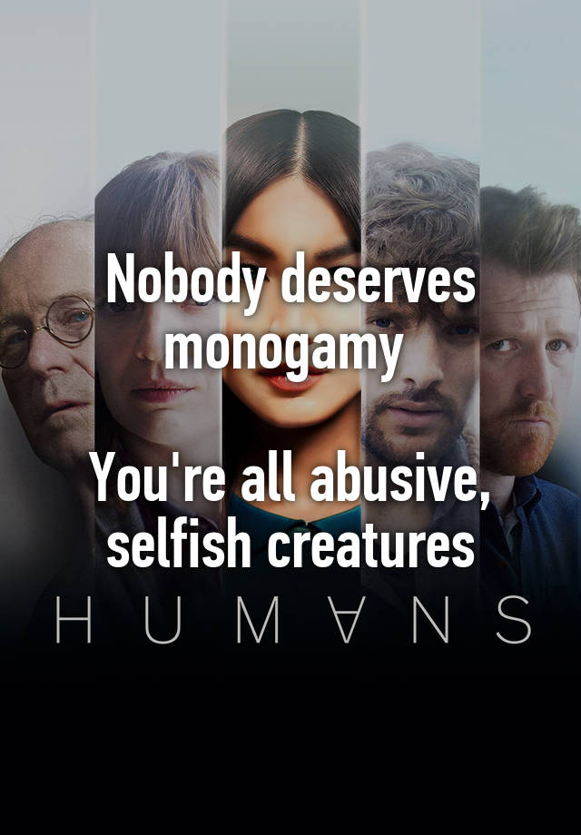 Nobody deserves monogamy 

You're all abusive, selfish creatures