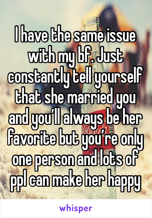 I have the same issue with my bf. Just constantly tell yourself that she married you and you’ll always be her favorite but you’re only one person and lots of ppl can make her happy