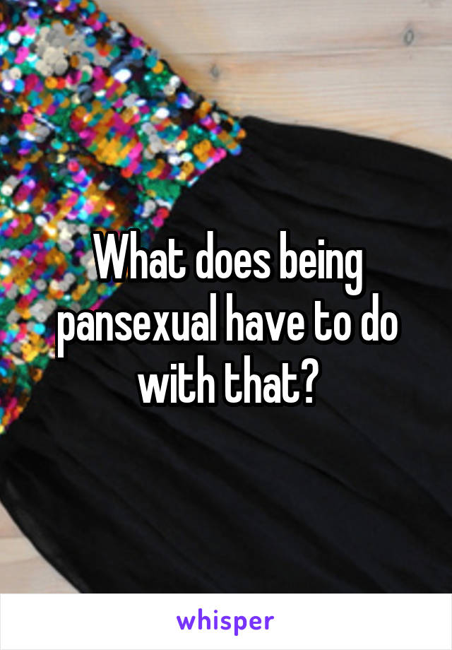 What does being pansexual have to do with that?