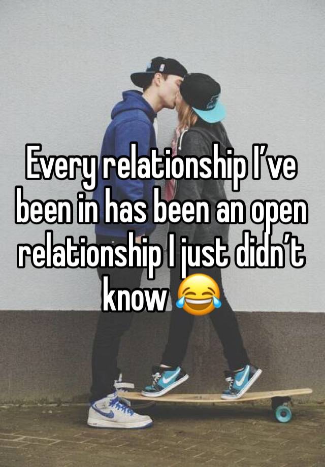 Every relationship I’ve been in has been an open relationship I just didn’t know 😂 