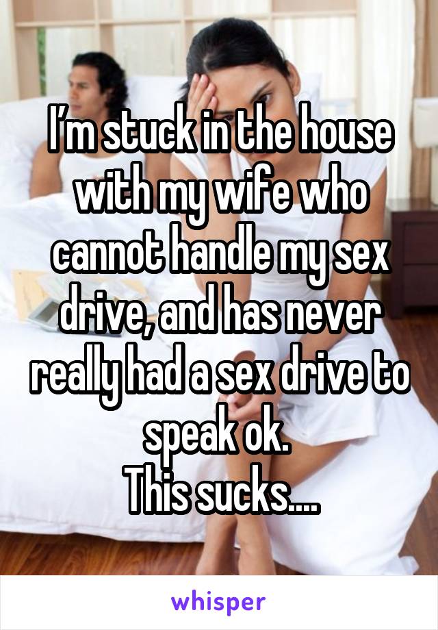 I’m stuck in the house with my wife who cannot handle my sex drive, and has never really had a sex drive to speak ok. 
This sucks....