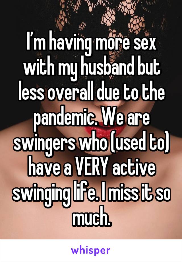 I’m having more sex with my husband but less overall due to the pandemic. We are swingers who (used to) have a VERY active swinging life. I miss it so much.