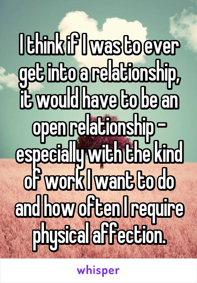 I think if I was to ever get into a relationship, it would have to be an open relationship - especially with the kind of work I want to do and how often I require physical affection.