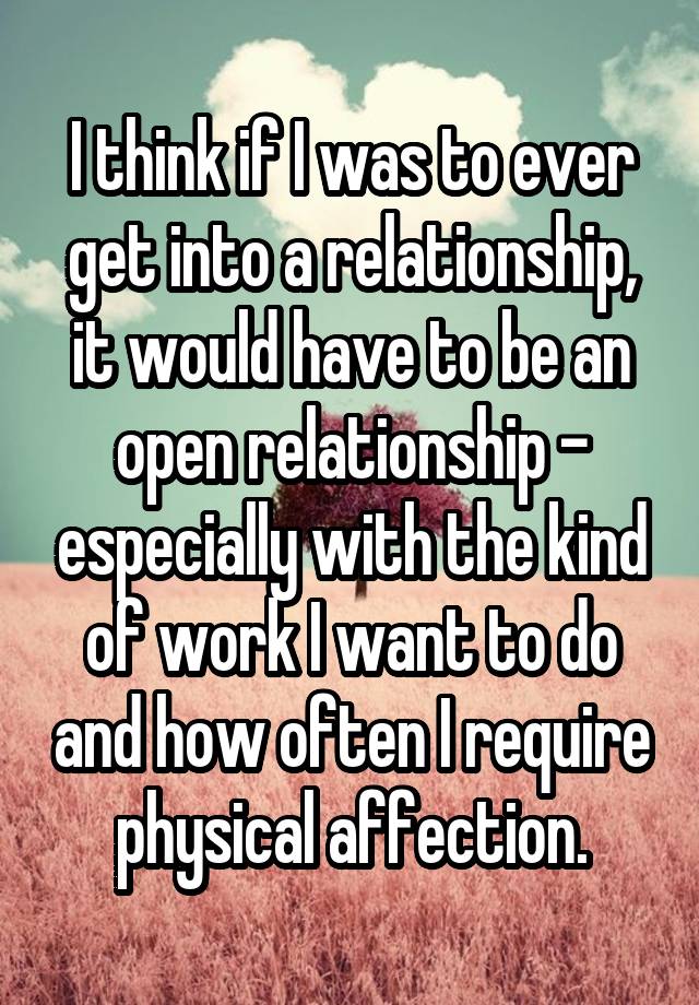 I think if I was to ever get into a relationship, it would have to be an open relationship - especially with the kind of work I want to do and how often I require physical affection.