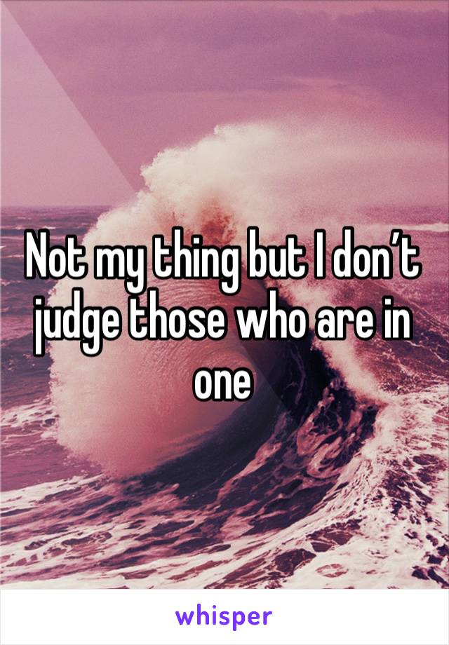 Not my thing but I don’t judge those who are in one