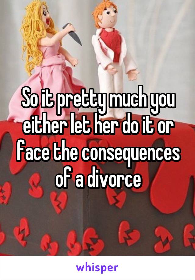 So it pretty much you either let her do it or face the consequences of a divorce