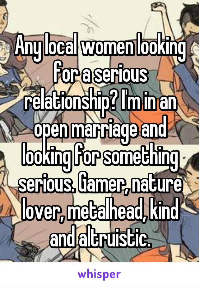 Any local women looking for a serious relationship? I'm in an open marriage and looking for something serious. Gamer, nature lover, metalhead, kind and altruistic.