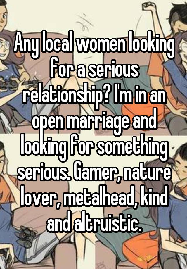 Any local women looking for a serious relationship? I'm in an open marriage and looking for something serious. Gamer, nature lover, metalhead, kind and altruistic.