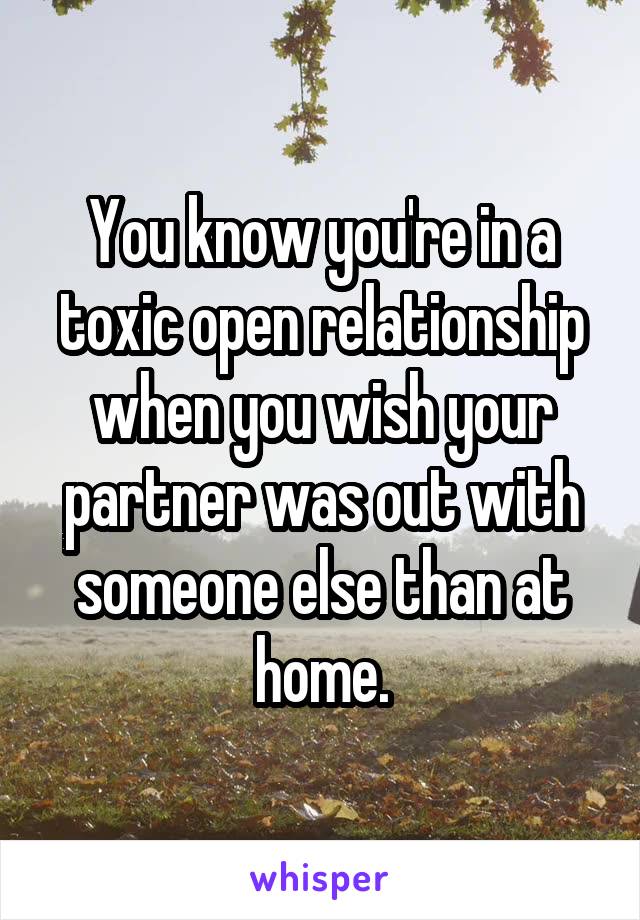 You know you're in a toxic open relationship when you wish your partner was out with someone else than at home.