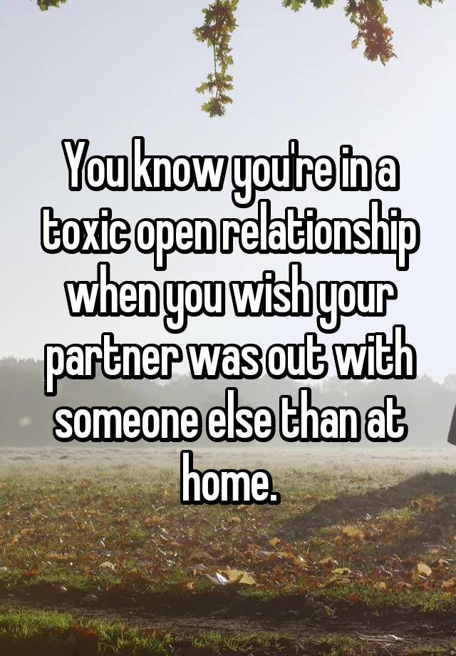 You know you're in a toxic open relationship when you wish your partner was out with someone else than at home.