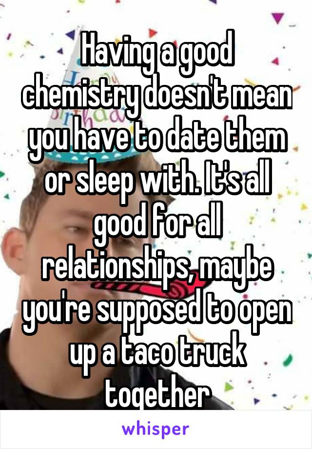 Having a good chemistry doesn't mean you have to date them or sleep with. It's all good for all relationships, maybe you're supposed to open up a taco truck together