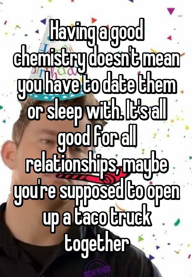 Having a good chemistry doesn't mean you have to date them or sleep with. It's all good for all relationships, maybe you're supposed to open up a taco truck together