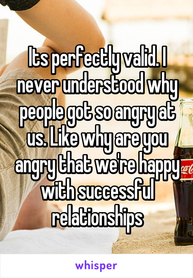 Its perfectly valid. I never understood why people got so angry at us. Like why are you angry that we're happy with successful relationships