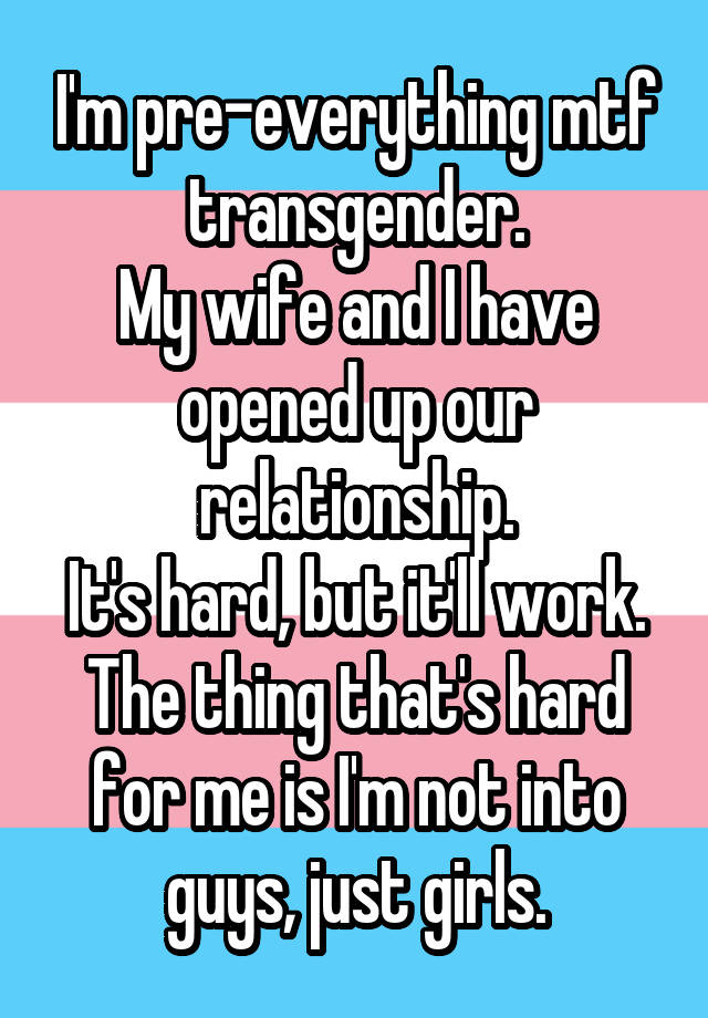 I'm pre-everything mtf transgender.
My wife and I have opened up our relationship.
It's hard, but it'll work.
The thing that's hard for me is I'm not into guys, just girls.