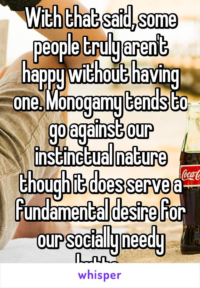 With that said, some people truly aren't happy without having one. Monogamy tends to go against our instinctual nature though it does serve a fundamental desire for our socially needy butts. 