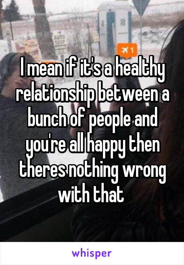 I mean if it's a healthy relationship between a bunch of people and you're all happy then theres nothing wrong with that 