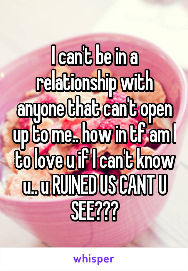 I can't be in a relationship with anyone that can't open up to me.. how in tf am I to love u if I can't know u.. u RUINED US CANT U SEE???