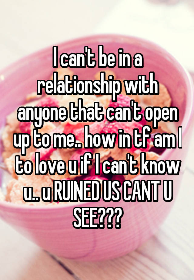 I can't be in a relationship with anyone that can't open up to me.. how in tf am I to love u if I can't know u.. u RUINED US CANT U SEE???