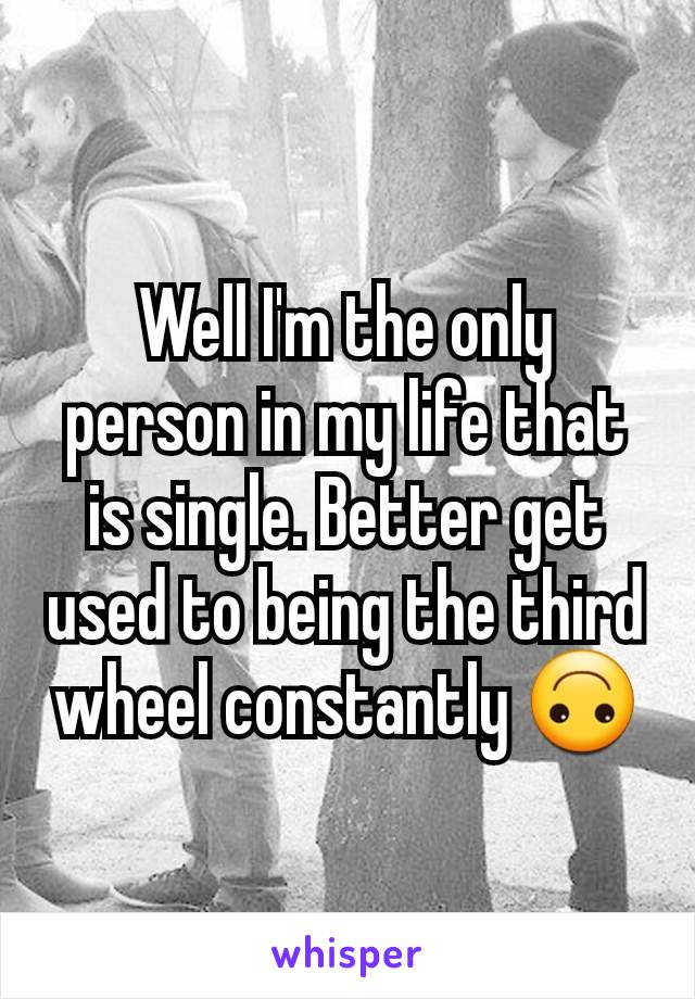 Well I'm the only person in my life that is single. Better get used to being the third wheel constantly 🙃