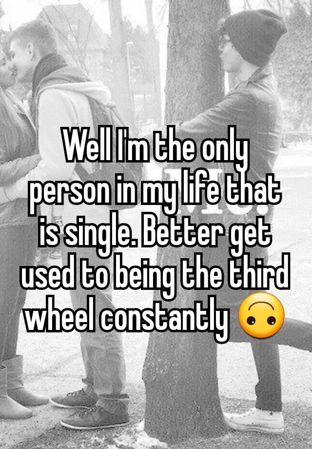 Well I'm the only person in my life that is single. Better get used to being the third wheel constantly 🙃