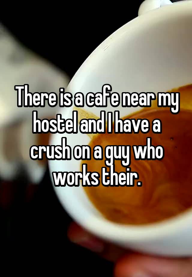  There is a cafe near my hostel and I have a crush on a guy who works their.