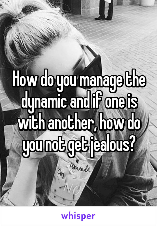 How do you manage the dynamic and if one is with another, how do you not get jealous?