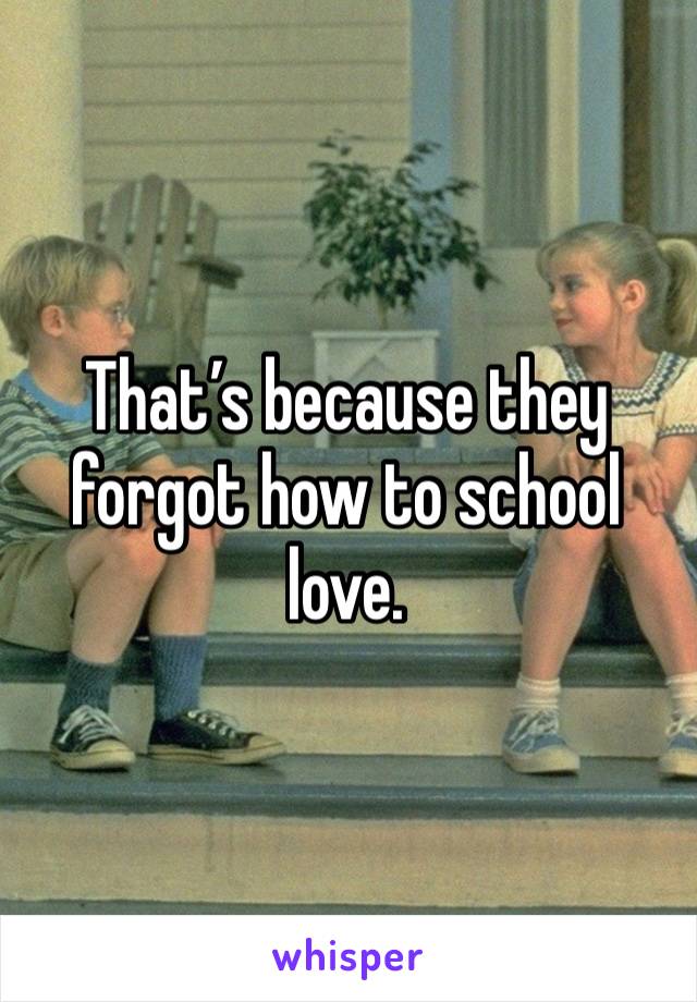 That’s because they forgot how to school love.