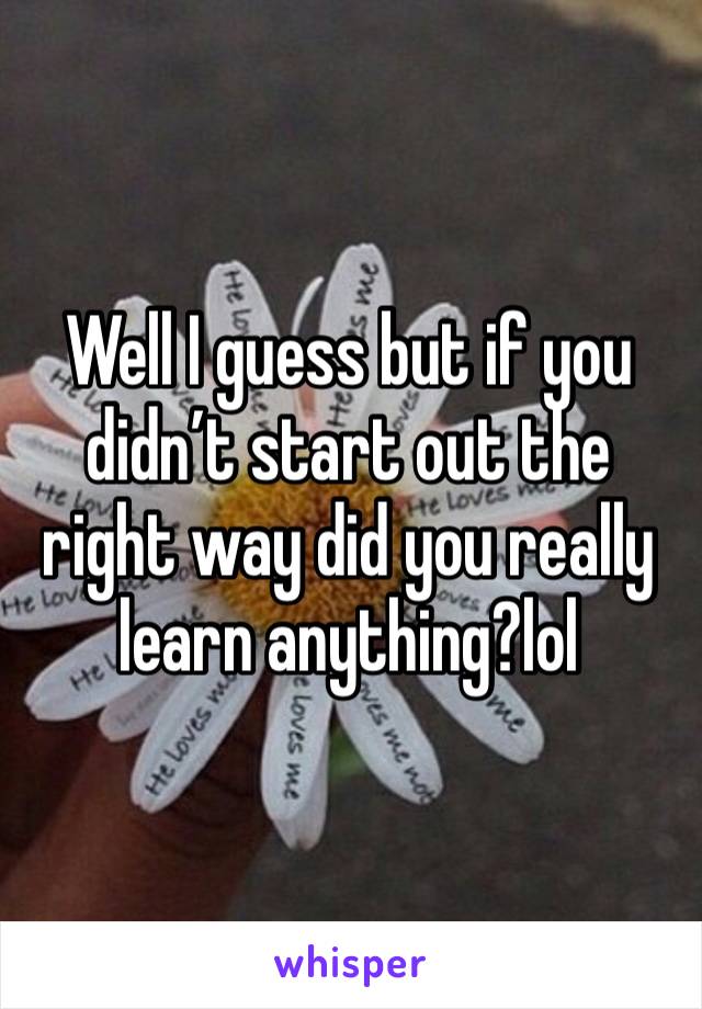 Well I guess but if you didn’t start out the right way did you really learn anything?lol