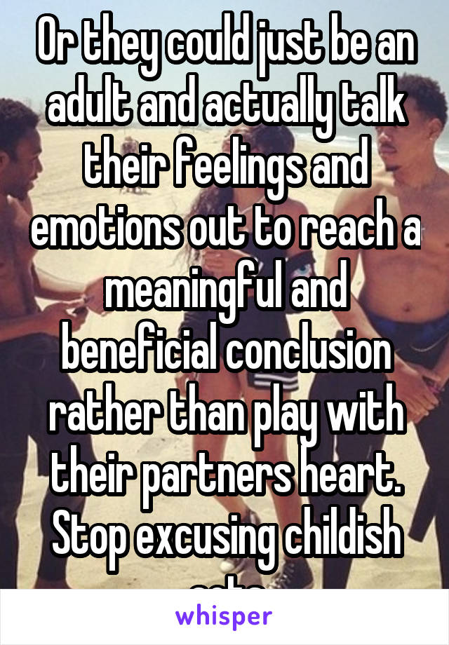 Or they could just be an adult and actually talk their feelings and emotions out to reach a meaningful and beneficial conclusion rather than play with their partners heart. Stop excusing childish acts