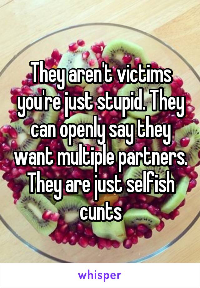 They aren't victims you're just stupid. They can openly say they want multiple partners. They are just selfish cunts