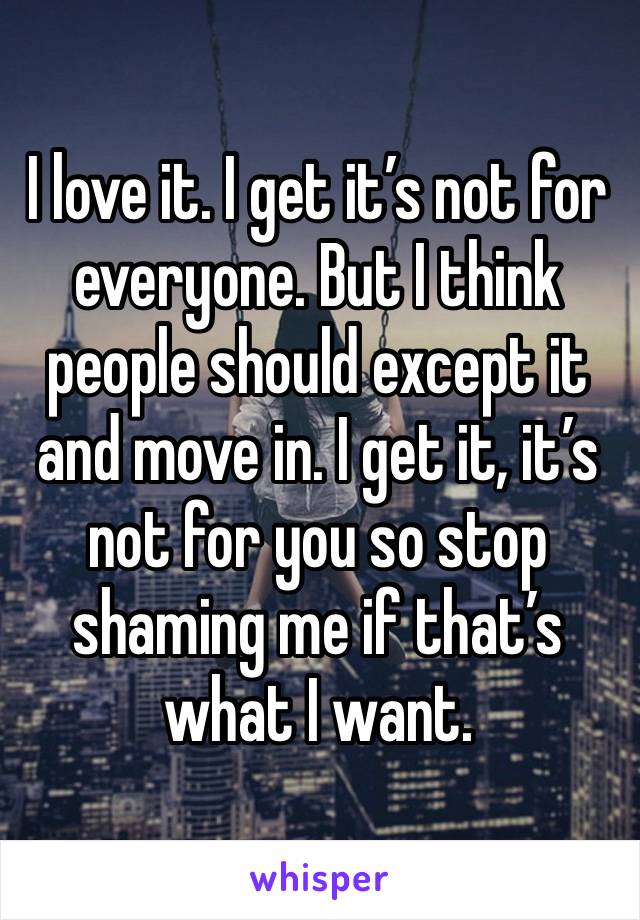 I love it. I get it’s not for everyone. But I think people should except it and move in. I get it, it’s not for you so stop shaming me if that’s what I want. 