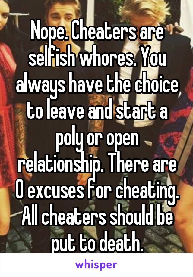 Nope. Cheaters are selfish whores. You always have the choice to leave and start a poly or open relationship. There are 0 excuses for cheating. All cheaters should be put to death.