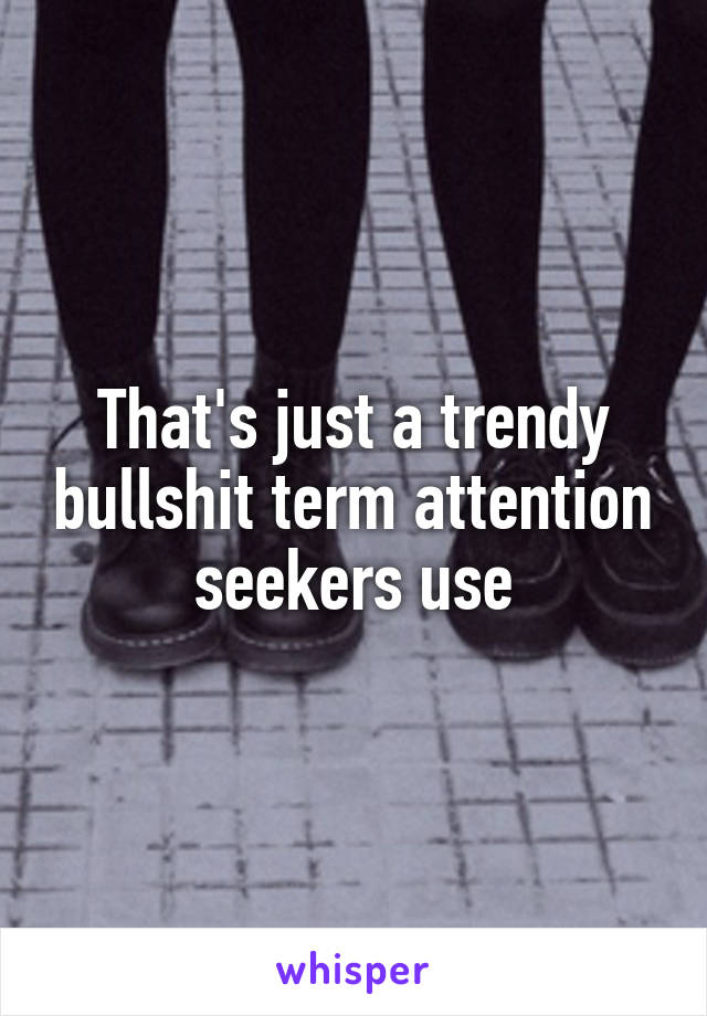 That's just a trendy bullshit term attention seekers use