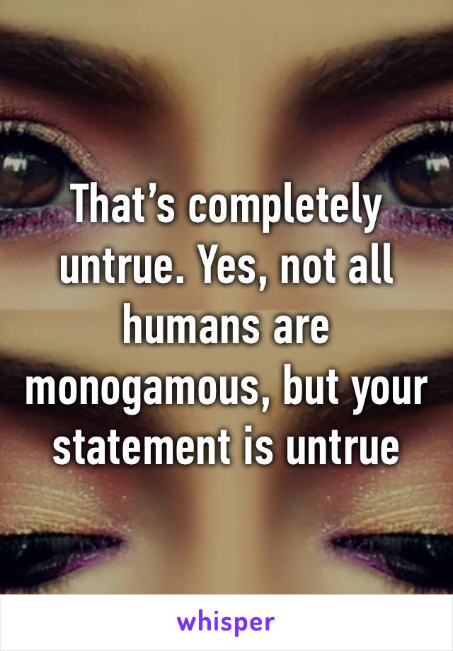 That’s completely untrue. Yes, not all humans are monogamous, but your statement is untrue