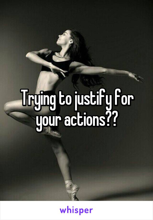 Trying to justify for your actions??