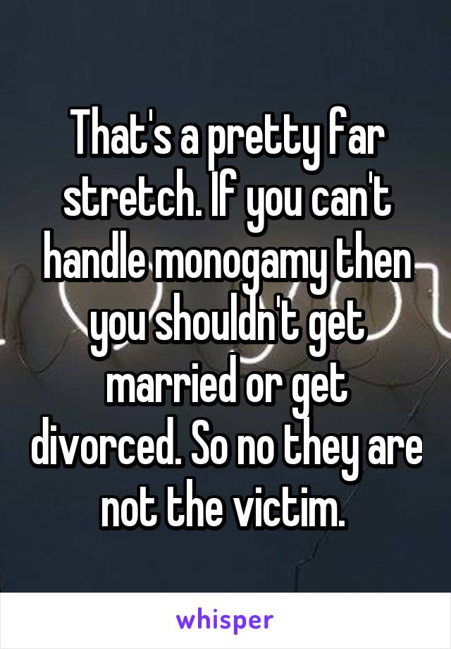 That's a pretty far stretch. If you can't handle monogamy then you shouldn't get married or get divorced. So no they are not the victim. 