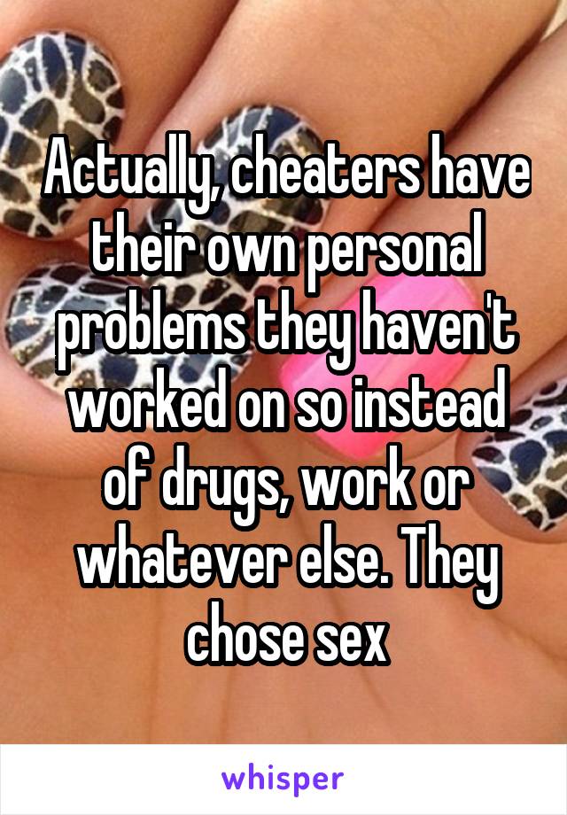 Actually, cheaters have their own personal problems they haven't worked on so instead of drugs, work or whatever else. They chose sex